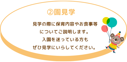 ②園見学 見学の際に保育内容やお食事についてご説明します。 入園を迷っている方もぜひ見学にいらしてください。