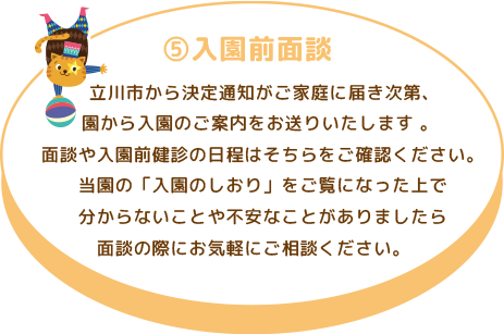 ⑤入園前面談 立川市から決定通知がご家庭に届き次第、園から入園のご案内をお送りいたします 。 面談や入園前健診の日程はそちらをご確認ください。 当園の「入園のしおり」をご覧になった上で分からないことや不安なことがありましたら面談の際にお気軽にご相談ください。