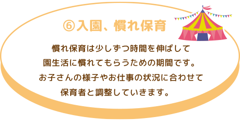 ⑥ 入園、慣れ保育
慣れ保育は少しずつ時間を伸ばして園生活に慣れてもらうための期間です。お子さんの様子 やお仕事の状況に合わせて保育者と調整していきます。